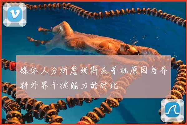 媒体人分析詹姆斯关手机原因与乔科外界干扰能力的对比