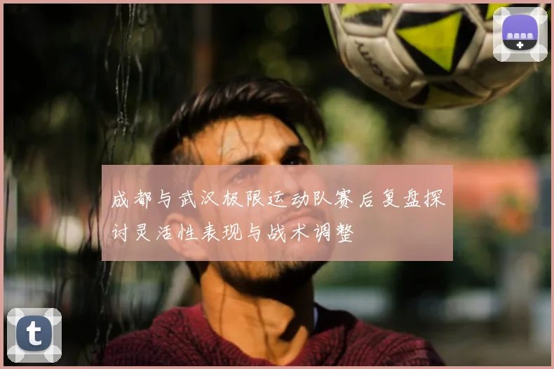 成都与武汉极限运动队赛后复盘探讨灵活性表现与战术调整