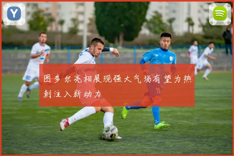 图多尔亮相展现强大气场有望为热刺注入新动力