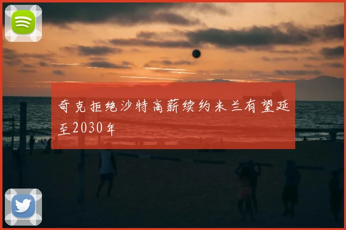 奇克拒绝沙特高薪续约米兰有望延至2030年