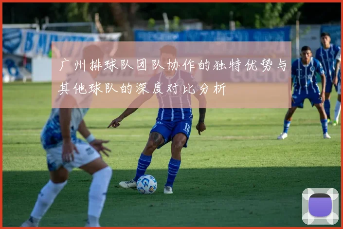 广州排球队团队协作的独特优势与其他球队的深度对比分析