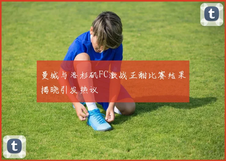 曼城与洛杉矶FC激战正酣比赛结果揭晓引发热议