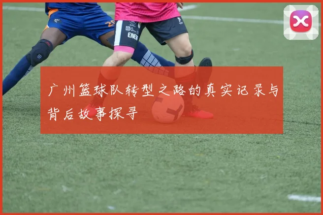 广州篮球队转型之路的真实记录与背后故事探寻