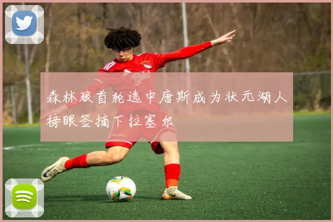 森林狼首轮选中唐斯成为状元湖人榜眼签摘下拉塞尔