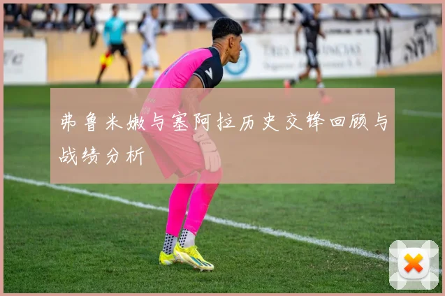 弗鲁米嫩与塞阿拉历史交锋回顾与战绩分析